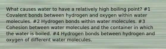 What causes water to have a relatively high boiling point? #1 Covalent bonds between hydrogen and oxygen within water molecules. #2 Hydrogen bonds within water molecules. #3 Cohesion between water molecules and the container in which the water is boiled. #4 Hydrogen bonds between hydrogen and oxygen of different water molecules.