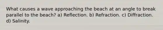 What causes a wave approaching the beach at an angle to break parallel to the beach? a) Reflection. b) Refraction. c) Diffraction. d) Salinity.