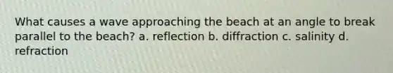 What causes a wave approaching the beach at an angle to break parallel to the beach? a. reflection b. diffraction c. salinity d. refraction