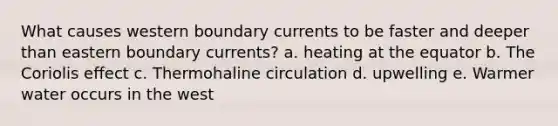 What causes western boundary currents to be faster and deeper than eastern boundary currents? a. heating at the equator b. The Coriolis effect c. Thermohaline circulation d. upwelling e. Warmer water occurs in the west