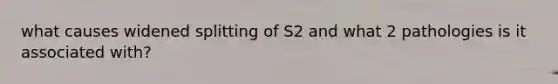 what causes widened splitting of S2 and what 2 pathologies is it associated with?