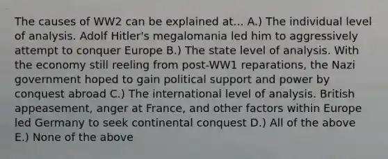 The causes of WW2 can be explained at... A.) The individual level of analysis. Adolf Hitler's megalomania led him to aggressively attempt to conquer Europe B.) The state level of analysis. With the economy still reeling from post-WW1 reparations, the Nazi government hoped to gain political support and power by conquest abroad C.) The international level of analysis. British appeasement, anger at France, and other factors within Europe led Germany to seek continental conquest D.) All of the above E.) None of the above