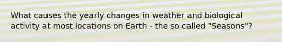 What causes the yearly changes in weather and biological activity at most locations on Earth - the so called "Seasons"?