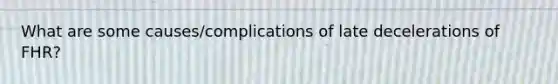 What are some causes/complications of late decelerations of FHR?