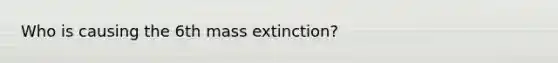 Who is causing the 6th <a href='https://www.questionai.com/knowledge/kRwy7g4jq7-mass-extinction' class='anchor-knowledge'>mass extinction</a>?