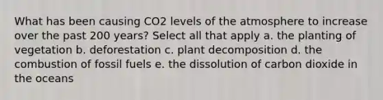 What has been causing CO2 levels of the atmosphere to increase over the past 200 years? Select all that apply a. the planting of vegetation b. deforestation c. plant decomposition d. the combustion of fossil fuels e. the dissolution of carbon dioxide in the oceans