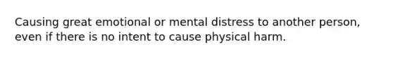 Causing great emotional or mental distress to another person, even if there is no intent to cause physical harm.