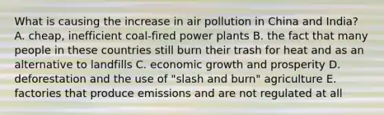 What is causing the increase in air pollution in China and India? A. cheap, inefficient coal-fired power plants B. the fact that many people in these countries still burn their trash for heat and as an alternative to landfills C. economic growth and prosperity D. deforestation and the use of "slash and burn" agriculture E. factories that produce emissions and are not regulated at all