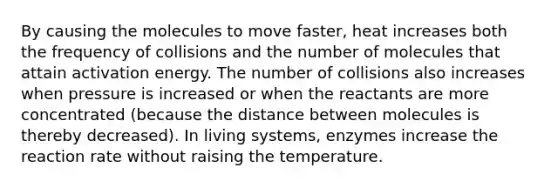 By causing the molecules to move faster, heat increases both the frequency of collisions and the number of molecules that attain activation energy. The number of collisions also increases when pressure is increased or when the reactants are more concentrated (because the distance between molecules is thereby decreased). In living systems, enzymes increase the reaction rate without raising the temperature.