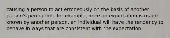 causing a person to act erroneously on the basis of another person's perception. for example, once an expectation is made known by another person, an individual will have the tendency to behave in ways that are consistent with the expectation