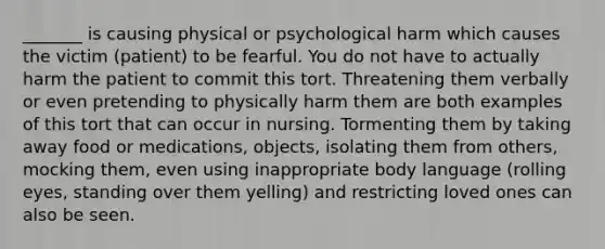 _______ is causing physical or psychological harm which causes the victim (patient) to be fearful. You do not have to actually harm the patient to commit this tort. Threatening them verbally or even pretending to physically harm them are both examples of this tort that can occur in nursing. Tormenting them by taking away food or medications, objects, isolating them from others, mocking them, even using inappropriate body language (rolling eyes, standing over them yelling) and restricting loved ones can also be seen.