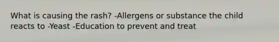 What is causing the rash? -Allergens or substance the child reacts to -Yeast -Education to prevent and treat