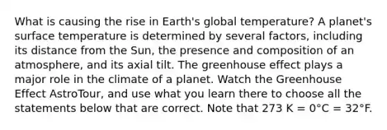 What is causing the rise in Earth's global temperature? A planet's surface temperature is determined by several factors, including its distance from the Sun, the presence and composition of an atmosphere, and its axial tilt. The greenhouse effect plays a major role in the climate of a planet. Watch the Greenhouse Effect AstroTour, and use what you learn there to choose all the statements below that are correct. Note that 273 K = 0°C = 32°F.