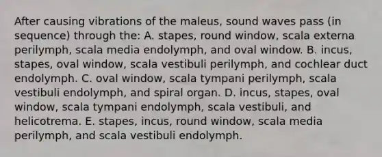 After causing vibrations of the maleus, sound waves pass (in sequence) through the: A. stapes, round window, scala externa perilymph, scala media endolymph, and oval window. B. incus, stapes, oval window, scala vestibuli perilymph, and cochlear duct endolymph. C. oval window, scala tympani perilymph, scala vestibuli endolymph, and spiral organ. D. incus, stapes, oval window, scala tympani endolymph, scala vestibuli, and helicotrema. E. stapes, incus, round window, scala media perilymph, and scala vestibuli endolymph.