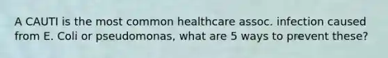 A CAUTI is the most common healthcare assoc. infection caused from E. Coli or pseudomonas, what are 5 ways to prevent these?