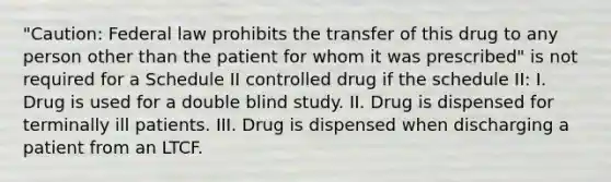 "Caution: Federal law prohibits the transfer of this drug to any person other than the patient for whom it was prescribed" is not required for a Schedule II controlled drug if the schedule II: I. Drug is used for a double blind study. II. Drug is dispensed for terminally ill patients. III. Drug is dispensed when discharging a patient from an LTCF.