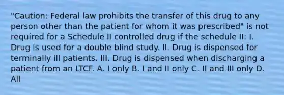 "Caution: Federal law prohibits the transfer of this drug to any person other than the patient for whom it was prescribed" is not required for a Schedule II controlled drug if the schedule II: I. Drug is used for a double blind study. II. Drug is dispensed for terminally ill patients. III. Drug is dispensed when discharging a patient from an LTCF. A. I only B. I and II only C. II and III only D. All