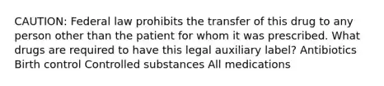 CAUTION: Federal law prohibits the transfer of this drug to any person other than the patient for whom it was prescribed. What drugs are required to have this legal auxiliary label? Antibiotics Birth control Controlled substances All medications