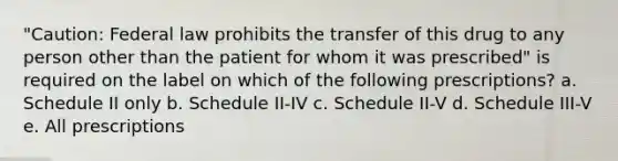 "Caution: Federal law prohibits the transfer of this drug to any person other than the patient for whom it was prescribed" is required on the label on which of the following prescriptions? a. Schedule II only b. Schedule II-IV c. Schedule II-V d. Schedule III-V e. All prescriptions