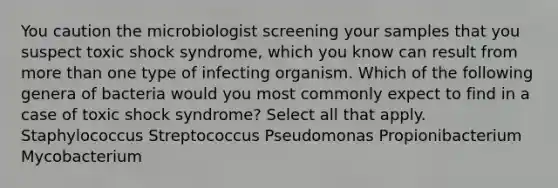 You caution the microbiologist screening your samples that you suspect toxic shock syndrome, which you know can result from more than one type of infecting organism. Which of the following genera of bacteria would you most commonly expect to find in a case of toxic shock syndrome? Select all that apply. Staphylococcus Streptococcus Pseudomonas Propionibacterium Mycobacterium