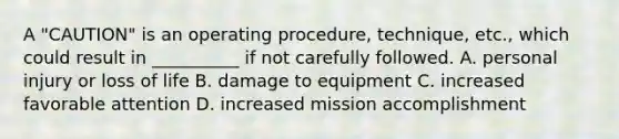 A "CAUTION" is an operating procedure, technique, etc., which could result in __________ if not carefully followed. A. personal injury or loss of life B. damage to equipment C. increased favorable attention D. increased mission accomplishment