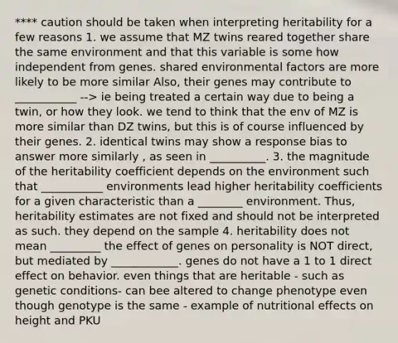 **** caution should be taken when interpreting heritability for a few reasons 1. we assume that MZ twins reared together share the same environment and that this variable is some how independent from genes. shared environmental factors are more likely to be more similar Also, their genes may contribute to ___________ --> ie being treated a certain way due to being a twin, or how they look. we tend to think that the env of MZ is more similar than DZ twins, but this is of course influenced by their genes. 2. identical twins may show a response bias to answer more similarly , as seen in __________. 3. the magnitude of the heritability coefficient depends on the environment such that ___________ environments lead higher heritability coefficients for a given characteristic than a ________ environment. Thus, heritability estimates are not fixed and should not be interpreted as such. they depend on the sample 4. heritability does not mean _________ the effect of genes on personality is NOT direct, but mediated by ____________. genes do not have a 1 to 1 direct effect on behavior. even things that are heritable - such as genetic conditions- can bee altered to change phenotype even though genotype is the same - example of nutritional effects on height and PKU