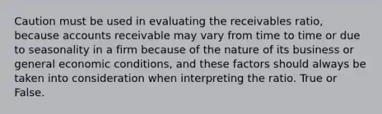 Caution must be used in evaluating the receivables ratio, because accounts receivable may vary from time to time or due to seasonality in a firm because of the nature of its business or general economic conditions, and these factors should always be taken into consideration when interpreting the ratio. True or False.