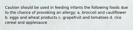 Caution should be used in feeding infants the following foods due to the chance of provoking an allergy: a. broccoli and cauliflower b. eggs and wheat products c. grapefruit and tomatoes d. rice cereal and applesauce