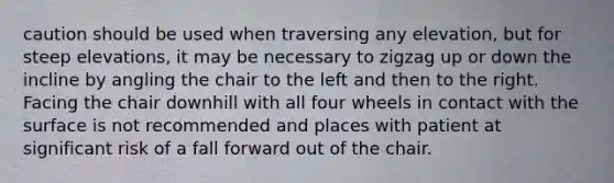 caution should be used when traversing any elevation, but for steep elevations, it may be necessary to zigzag up or down the incline by angling the chair to the left and then to the right. Facing the chair downhill with all four wheels in contact with the surface is not recommended and places with patient at significant risk of a fall forward out of the chair.