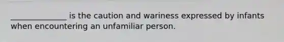 ______________ is the caution and wariness expressed by infants when encountering an unfamiliar person.