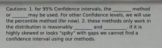 Cautions: 1. for 95% <a href='https://www.questionai.com/knowledge/kyczSch78d-confidence-intervals' class='anchor-knowledge'>confidence intervals</a>, the ________ method or _______may be used. For other Confidence levels, we will use the percentile method (for now). 2. these methods only work in the distribution is reasonably ________ and __________. if it is highly skewed or looks "spiky" with gaps we cannot find a confidence interval using our methods.