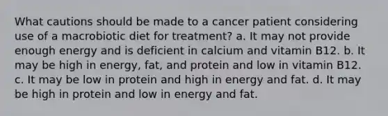 What cautions should be made to a cancer patient considering use of a macrobiotic diet for treatment? a. It may not provide enough energy and is deficient in calcium and vitamin B12. b. It may be high in energy, fat, and protein and low in vitamin B12. c. It may be low in protein and high in energy and fat. d. It may be high in protein and low in energy and fat.