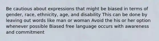 Be cautious about expressions that might be biased in terms of gender, race, ethnicity, age, and disability This can be done by leaving out words like man or woman Avoid the his or her option whenever possible Biased free language occurs with awareness and commitment