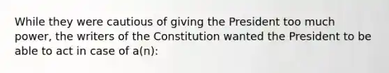 While they were cautious of giving the President too much power, the writers of the Constitution wanted the President to be able to act in case of a(n):