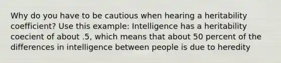 Why do you have to be cautious when hearing a heritability coefficient? Use this example: Intelligence has a heritability coecient of about .5, which means that about 50 percent of the differences in intelligence between people is due to heredity