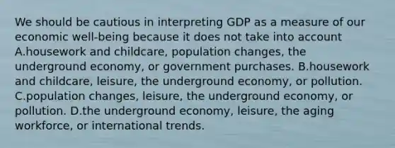 We should be cautious in interpreting GDP as a measure of our economic​ well-being because it does not take into account A.housework and​ childcare, population​ changes, the underground​ economy, or government purchases. B.housework and​ childcare, leisure, the underground​ economy, or pollution. C.population​ changes, leisure, the underground​ economy, or pollution. D.the underground​ economy, leisure, the aging​ workforce, or international trends.