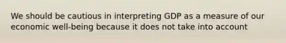 We should be cautious in interpreting GDP as a measure of our economic​ well-being because it does not take into account