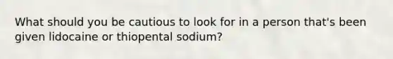 What should you be cautious to look for in a person that's been given lidocaine or thiopental sodium?