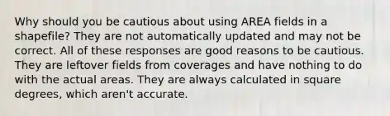 Why should you be cautious about using AREA fields in a shapefile? They are not automatically updated and may not be correct. All of these responses are good reasons to be cautious. They are leftover fields from coverages and have nothing to do with the actual areas. They are always calculated in square degrees, which aren't accurate.