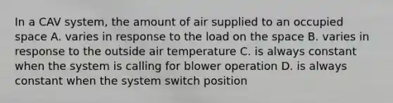 In a CAV system, the amount of air supplied to an occupied space A. varies in response to the load on the space B. varies in response to the outside air temperature C. is always constant when the system is calling for blower operation D. is always constant when the system switch position