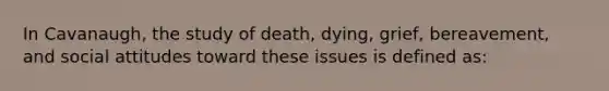 In Cavanaugh, the study of death, dying, grief, bereavement, and social attitudes toward these issues is defined as: