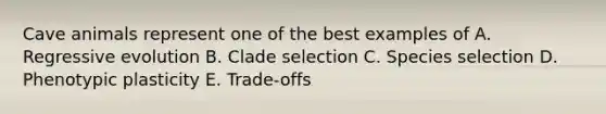 Cave animals represent one of the best examples of A. Regressive evolution B. Clade selection C. Species selection D. Phenotypic plasticity E. Trade-offs