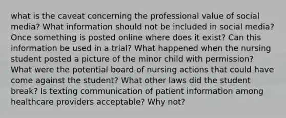 what is the caveat concerning the professional value of social media? What information should not be included in social media? Once something is posted online where does it exist? Can this information be used in a trial? What happened when the nursing student posted a picture of the minor child with permission? What were the potential board of nursing actions that could have come against the student? What other laws did the student break? Is texting communication of patient information among healthcare providers acceptable? Why not?