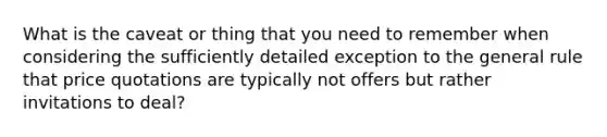 What is the caveat or thing that you need to remember when considering the sufficiently detailed exception to the general rule that price quotations are typically not offers but rather invitations to deal?