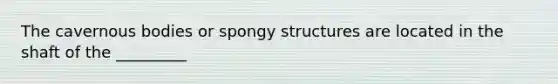 The cavernous bodies or spongy structures are located in the shaft of the _________