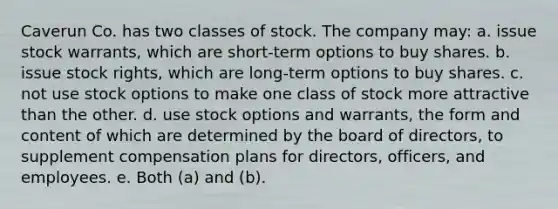 Caverun Co. has two classes of stock. The company may: a. issue stock warrants, which are short-term options to buy shares. b. issue stock rights, which are long-term options to buy shares. c. not use stock options to make one class of stock more attractive than the other. d. use stock options and warrants, the form and content of which are determined by the board of directors, to supplement compensation plans for directors, officers, and employees. e. Both (a) and (b).