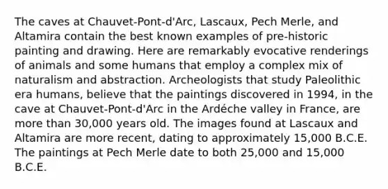 The caves at Chauvet-Pont-d'Arc, Lascaux, Pech Merle, and Altamira contain the best known examples of pre-historic painting and drawing. Here are remarkably evocative renderings of animals and some humans that employ a complex mix of naturalism and abstraction. Archeologists that study Paleolithic era humans, believe that the paintings discovered in 1994, in the cave at Chauvet-Pont-d'Arc in the Ardéche valley in France, are more than 30,000 years old. The images found at Lascaux and Altamira are more recent, dating to approximately 15,000 B.C.E. The paintings at Pech Merle date to both 25,000 and 15,000 B.C.E.