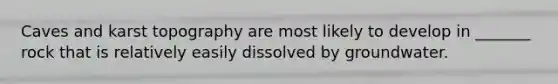 Caves and karst topography are most likely to develop in _______ rock that is relatively easily dissolved by groundwater.