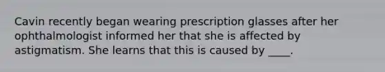 Cavin recently began wearing prescription glasses after her ophthalmologist informed her that she is affected by astigmatism. She learns that this is caused by ____.