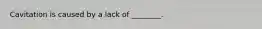 Cavitation is caused by a lack of ________.